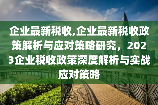 企业最新税收，政策解读与应对策略